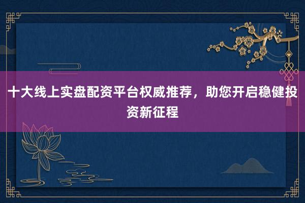 十大线上实盘配资平台权威推荐，助您开启稳健投资新征程