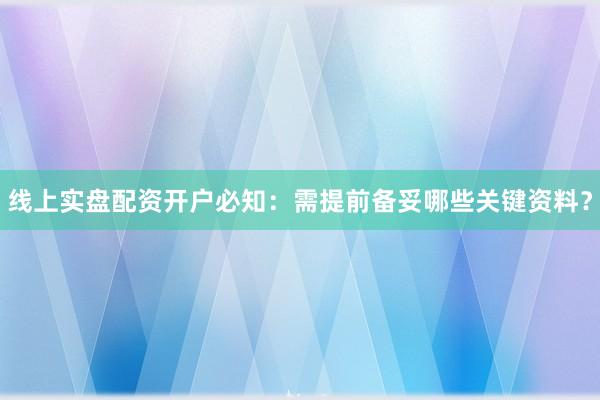 线上实盘配资开户必知：需提前备妥哪些关键资料？