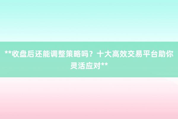 **收盘后还能调整策略吗？十大高效交易平台助你灵活应对**