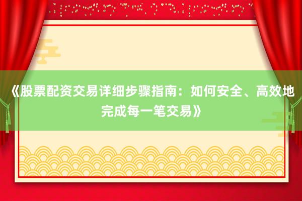 《股票配资交易详细步骤指南：如何安全、高效地完成每一笔交易》