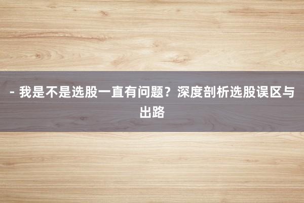 - 我是不是选股一直有问题？深度剖析选股误区与出路