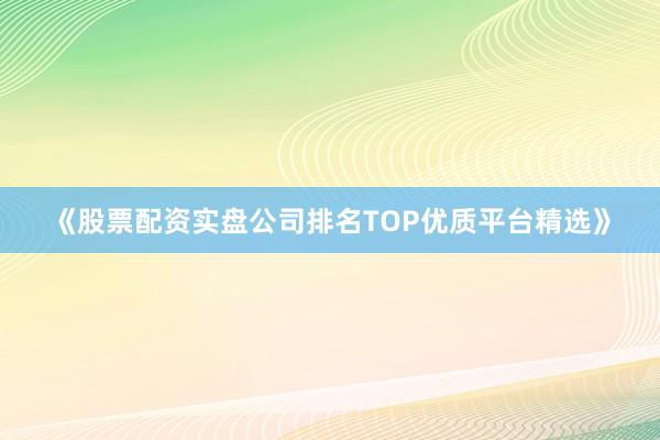 《股票配资实盘公司排名TOP优质平台精选》