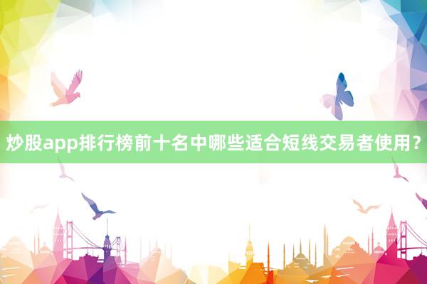 炒股app排行榜前十名中哪些适合短线交易者使用？