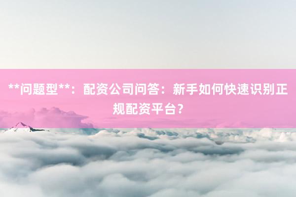 **问题型**：配资公司问答：新手如何快速识别正规配资平台？