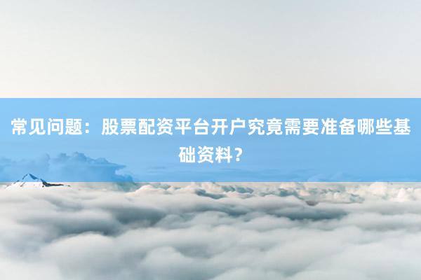 常见问题：股票配资平台开户究竟需要准备哪些基础资料？