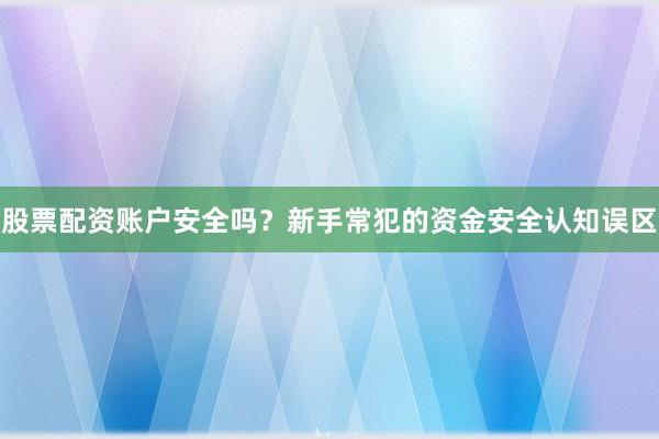股票配资账户安全吗？新手常犯的资金安全认知误区