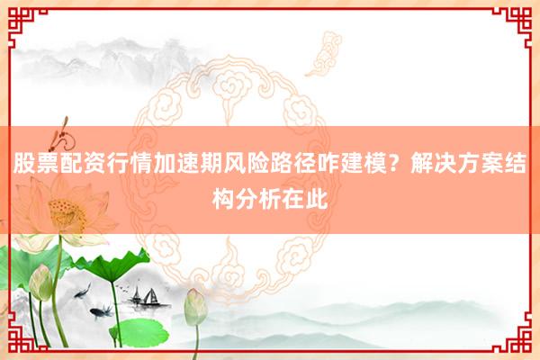 股票配资行情加速期风险路径咋建模？解决方案结构分析在此