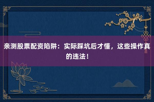 亲测股票配资陷阱：实际踩坑后才懂，这些操作真的违法！