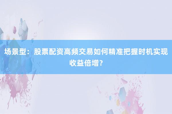 场景型：股票配资高频交易如何精准把握时机实现收益倍增？