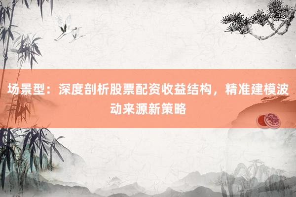 场景型：深度剖析股票配资收益结构，精准建模波动来源新策略