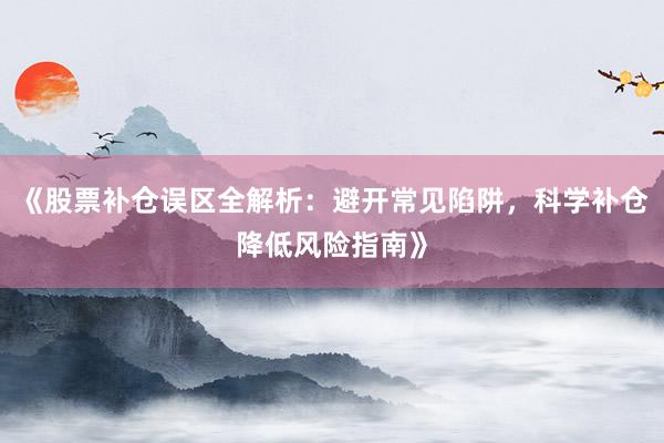 《股票补仓误区全解析：避开常见陷阱，科学补仓降低风险指南》