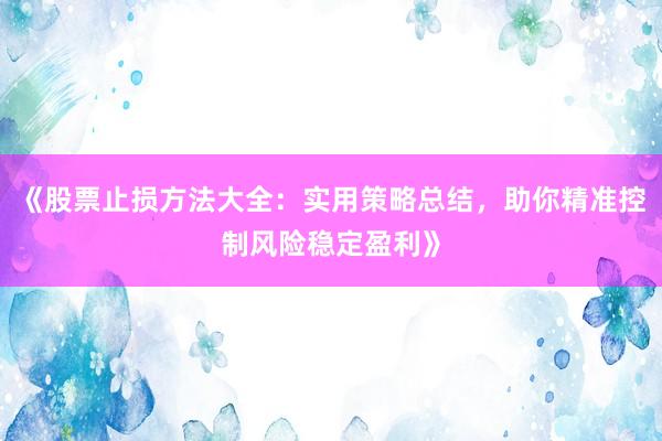《股票止损方法大全：实用策略总结，助你精准控制风险稳定盈利》