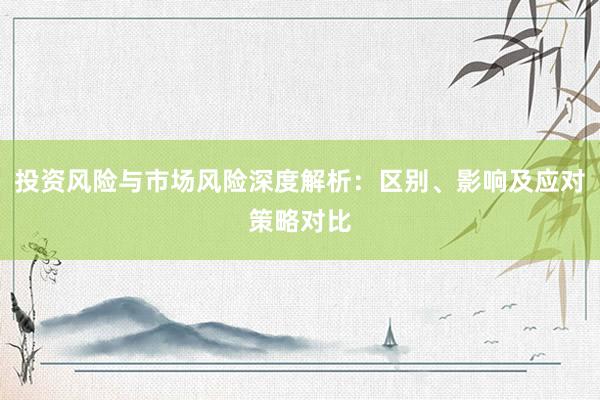 投资风险与市场风险深度解析：区别、影响及应对策略对比