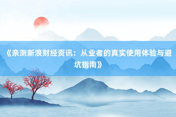 《亲测新浪财经资讯：从业者的真实使用体验与避坑指南》