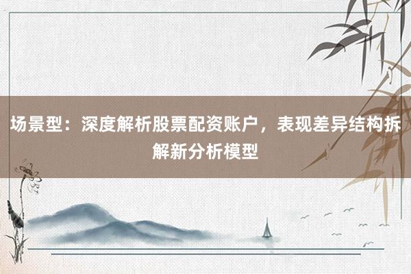 场景型：深度解析股票配资账户，表现差异结构拆解新分析模型