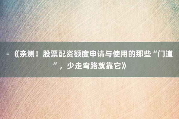 - 《亲测！股票配资额度申请与使用的那些“门道”，少走弯路就靠它》