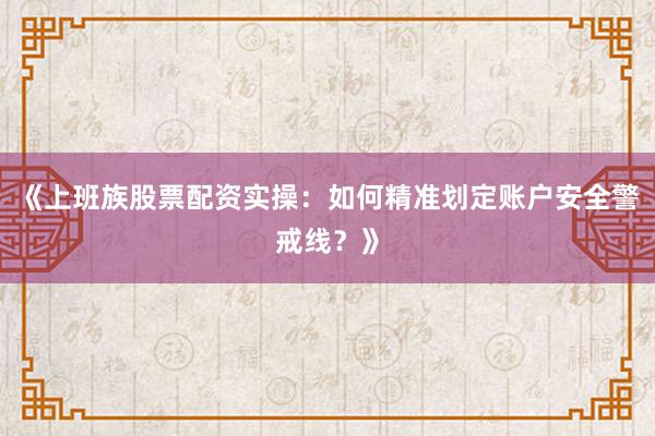 《上班族股票配资实操：如何精准划定账户安全警戒线？》