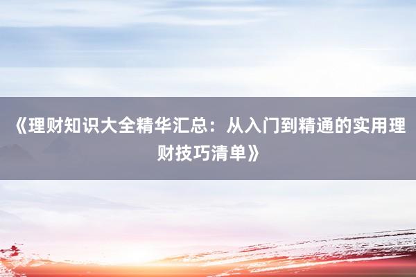 《理财知识大全精华汇总：从入门到精通的实用理财技巧清单》