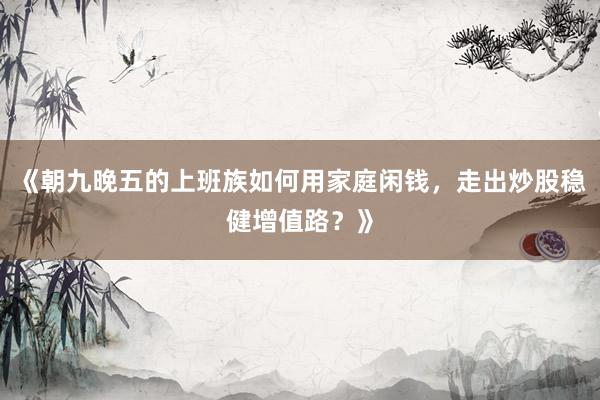 《朝九晚五的上班族如何用家庭闲钱，走出炒股稳健增值路？》