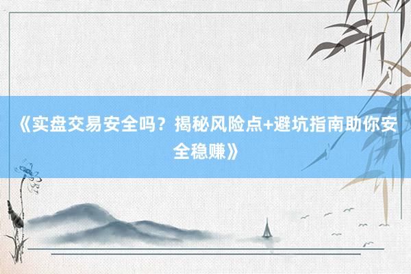 《实盘交易安全吗？揭秘风险点+避坑指南助你安全稳赚》