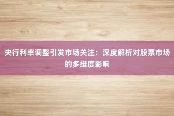央行利率调整引发市场关注：深度解析对股票市场的多维度影响