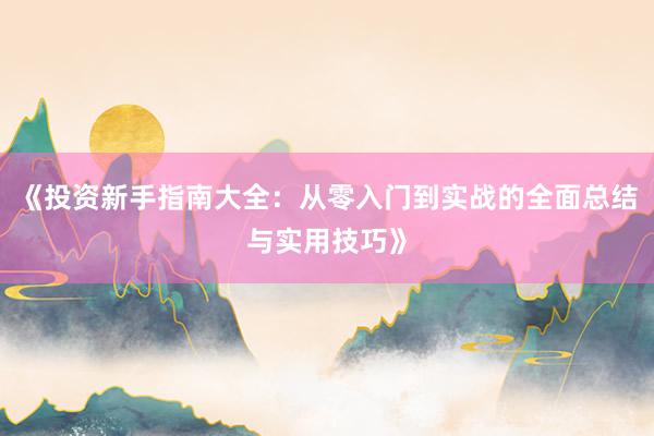 《投资新手指南大全：从零入门到实战的全面总结与实用技巧》