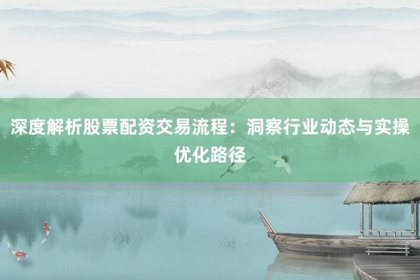 深度解析股票配资交易流程:洞察行业动态与实操优化路径
