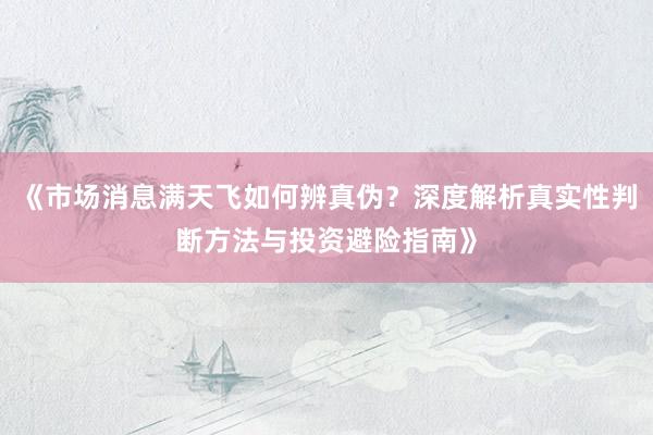 《市场消息满天飞如何辨真伪？深度解析真实性判断方法与投资避险指南》