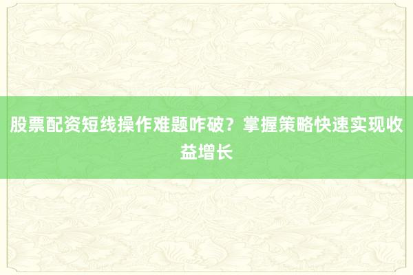 股票配资短线操作难题咋破？掌握策略快速实现收益增长