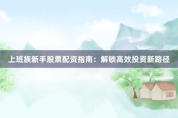 上班族新手股票配资指南：解锁高效投资新路径