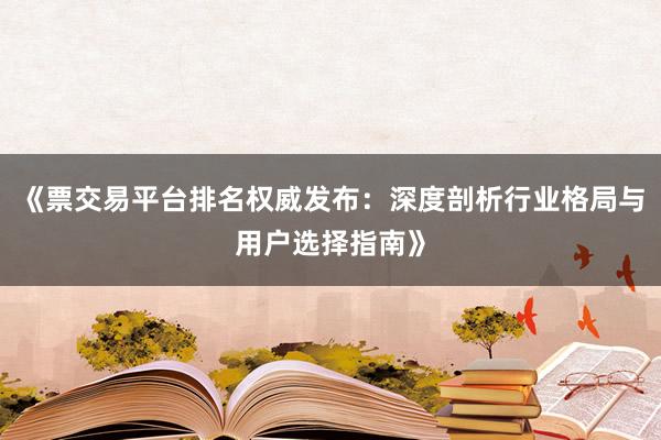 《票交易平台排名权威发布：深度剖析行业格局与用户选择指南》