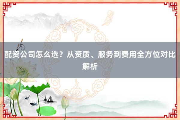 配资公司怎么选？从资质、服务到费用全方位对比解析