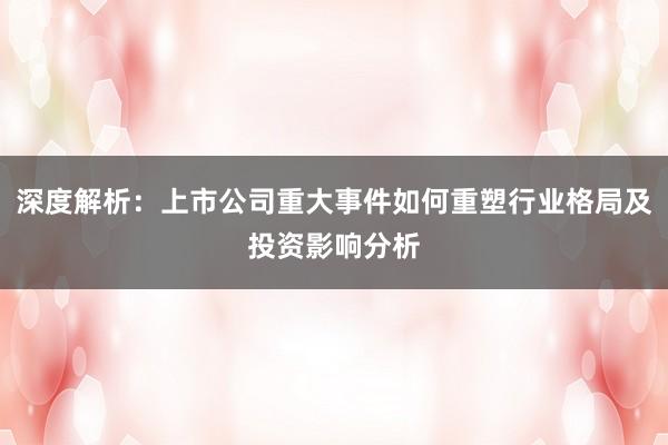 深度解析：上市公司重大事件如何重塑行业格局及投资影响分析