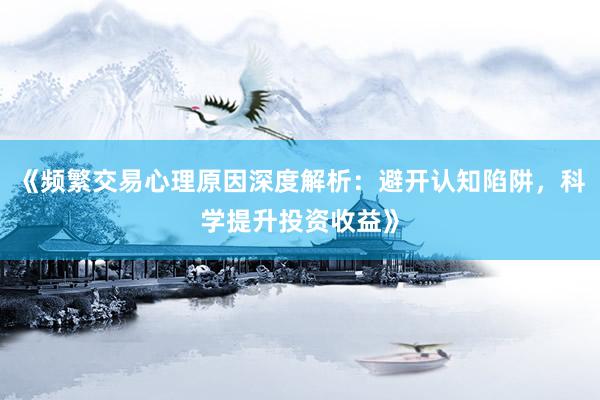 《频繁交易心理原因深度解析：避开认知陷阱，科学提升投资收益》