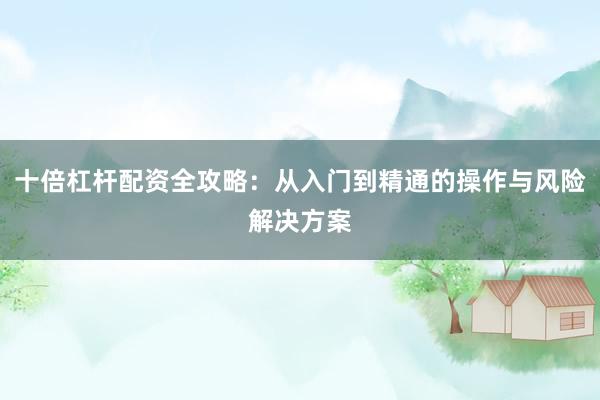 十倍杠杆配资全攻略：从入门到精通的操作与风险解决方案
