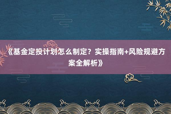 《基金定投计划怎么制定？实操指南+风险规避方案全解析》