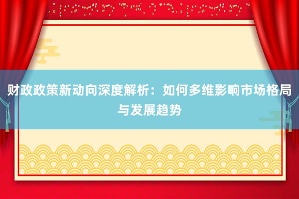 财政政策新动向深度解析：如何多维影响市场格局与发展趋势