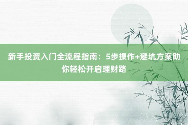新手投资入门全流程指南：5步操作+避坑方案助你轻松开启理财路