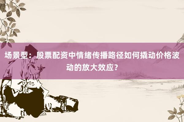 场景型：股票配资中情绪传播路径如何撬动价格波动的放大效应？
