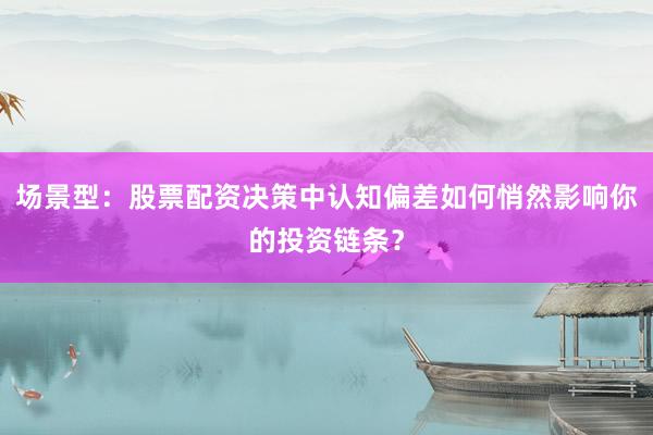 场景型：股票配资决策中认知偏差如何悄然影响你的投资链条？