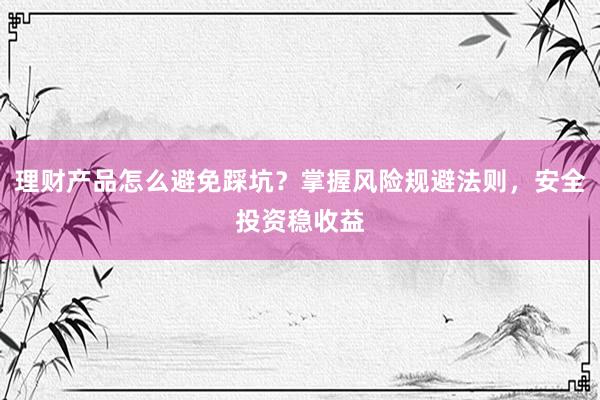 理财产品怎么避免踩坑？掌握风险规避法则，安全投资稳收益