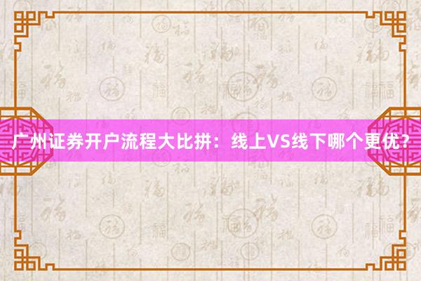 广州证券开户流程大比拼：线上VS线下哪个更优？