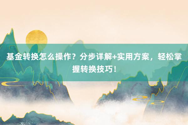 基金转换怎么操作？分步详解+实用方案，轻松掌握转换技巧！