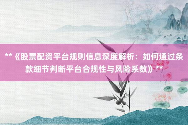 **《股票配资平台规则信息深度解析：如何通过条款细节判断平台合规性与风险系数》**