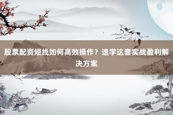 股票配资短线如何高效操作？速学这套实战盈利解决方案