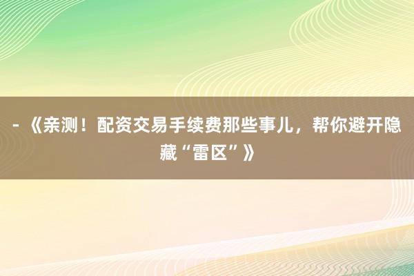 - 《亲测！配资交易手续费那些事儿，帮你避开隐藏“雷区”》