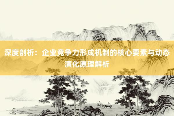 深度剖析：企业竞争力形成机制的核心要素与动态演化原理解析
