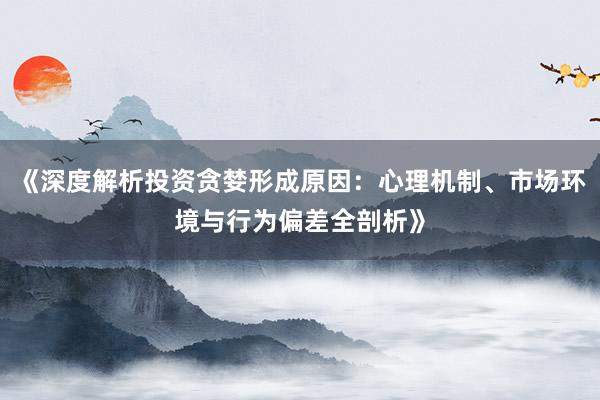 《深度解析投资贪婪形成原因：心理机制、市场环境与行为偏差全剖析》