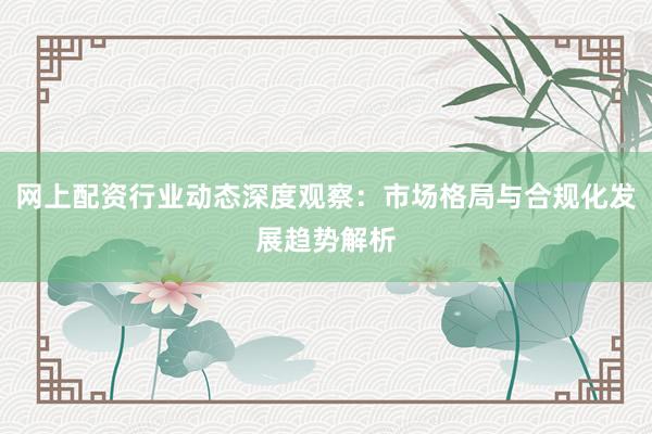 网上配资行业动态深度观察：市场格局与合规化发展趋势解析