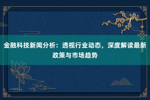 金融科技新闻分析：透视行业动态，深度解读最新政策与市场趋势